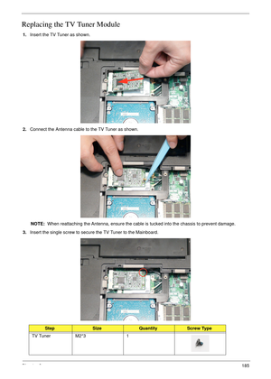 Page 195Chapter 3185
Replacing the TV Tuner Module
1.Insert the TV Tuner as shown.
2.Connect the Antenna cable to the TV Tuner as shown.
NOTE:  When reattaching the Antenna, ensure the cable is tucked into the chassis to prevent damage.
3.Insert the single screw to secure the TV Tuner to the Mainboard.
StepSizeQuantityScrew Type
TV Tuner M2*3 1 