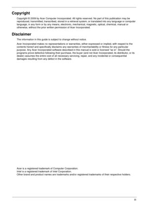 Page 3III
Copyright
Copyright © 2009 by Acer Computer Incorporated. All rights reserved. No part of this publication may be 
reproduced, transmitted, transcribed, stored in a retrieval system, or translated into any language or computer 
language, in any form or by any means, electronic, mechanical, magnetic, optical, chemical, manual or 
otherwise, without the prior written permission of Acer Incorporated.
Disclaimer
The information in this guide is subject to change without notice.
Acer Incorporated makes no...