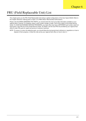 Page 221Chapter 6211
FRU (Field Replaceable Unit) List
This chapter gives you the FRU (Field Replaceable Unit) listing in global configurations of the Acer Aspire 8942G. Refer to 
this chapter whenever ordering parts to repair or for RMA (Return Merchandise Authorization).
Please note that WHEN ORDERING FRU PARTS, you should check the most up-to-date information available on your 
regional web or channel. For whatever reason a part number change is made, it will not be noted on the printed Service 
Guide. For...