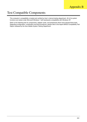 Page 301Appendix B291
Test Compatible Components
This computer’s compatibility is tested and verified by Acer’s internal testing department. All of its system 
functions are tested under Microsoft Windows 7 with backwards compatibility with Windows XP. 
Refer to the following lists for components, adapter cards, and peripherals which have passed these tests. 
Regarding configuration, combination and test procedures, please refer to the Aspire 8942G Compatibility Test 
Report released by the Acer Mobile System...