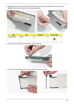 Page 67Chapter 357
5.Remove the two (2) screws securing the ODD Bracket and remove the ODD bracket from the module.
NOTE: Remove the left side screw first during disassembly.
 
6.Insert a pin in the eject hole of the ODD to eject the ODD tray.
7.Press down on the locking catch to release the ODD cover and remove.
StepSizeQuantityScrew Type
ODD Bracket M2*3 2 