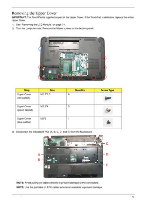 Page 87Chapter 377
Removing the Upper Cover
IMPORTANT: The TouchPad is supplied as part of the Upper Cover. If the TouchPad is defective, replace the entire 
Upper Cover.
1.See “Removing the LCD Module” on page 74.
2.Turn the computer over. Remove the fifteen screws on the bottom panel.
 
3.Disconnect the indicated FFCs (A, B, C, D, and E) from the Mainboard.
NOTE: Avoid pulling on cables directly to prevent damage to the connectors.
NOTE: Use the pull-tabs on FFC cables whenever available to prevent damage....