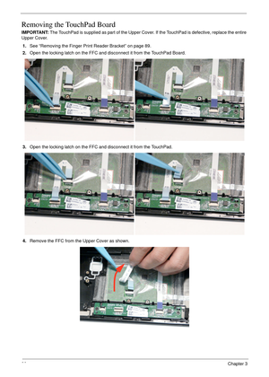 Page 10090Chapter 3
Removing the TouchPad Board
IMPORTANT: The TouchPad is supplied as part of the Upper Cover. If the TouchPad is defective, replace the entire 
Upper Cover.
1.See “Removing the Finger Print Reader Bracket” on page 89.
2.Open the locking latch on the FFC and disconnect it from the TouchPad Board.
3.Open the locking latch on the FFC and disconnect it from the TouchPad.
4.Remove the FFC from the Upper Cover as shown. 