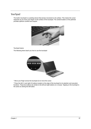 Page 24Chapter 117
To u c h p a d
The built-in touchpad is a pointing device that senses movement on its surface. This means the cursor 
responds as you move your finger on the surface of the touchpad. The central location on the palmrest 
provides optimum comfort and suuport.
Touchpad basics
The following items teach you how to use the touchpad: 
* Move your finger across the touchpad (2) to move the cursor.
* Press the left (1) and right (3) buttons located on the edge of the touchpad to do selection and...