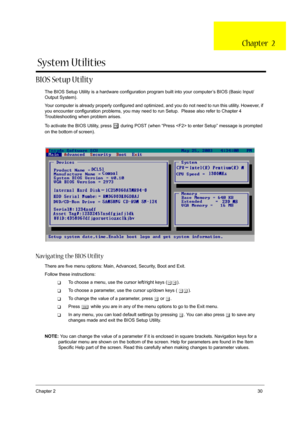 Page 37Chapter 230
BIOS Setup Utility
The BIOS Setup Utility is a hardware configuration program built into your computer’s BIOS (Basic Input/
Output System).
Your computer is already properly configured and optimized, and you do not need to run this utility. However, if 
you encounter configuration problems, you may need to run Setup.  Please also refer to Chapter 4 
Troubleshooting when problem arises.
To activate the BIOS Utility, press 
m during POST (when “Press  to enter Setup” message is prompted 
on the...