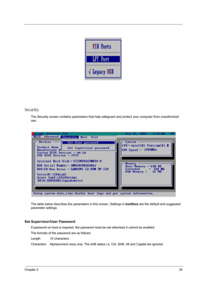 Page 41Chapter 234
Security
The Security screen contains parameters that help safeguard and protect your computer from unauthorized 
use.
The table below describes the parameters in this screen. Settings in boldface are the default and suggested 
parameter settings.
Set Supervisor/User Password
If password on boot is required, the password must be set otherwise it cannot be enabled.
The formats of the password are as follows:
Length           10 characters
Characters    Alphanumeric keys only. The shift status...
