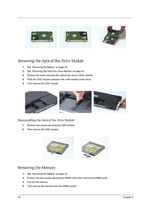 Page 5245Chapter 3
Removing the O ptical Disc D rive Module
1.See “Removing the Battery” on page 44.
2.See “Removing the Hard Disc Drive Module” on page 44.
3.Remove the screw securing the optical disc drove (ODD) module.
4.Push the ODD module outwards with a flat headed screw driver.
5.Then remove the ODD module.
Disassembling the O ptical Disc D rive Module
1.Remove two screws securing the ODD bracket.
2.Then remove the ODD bracket.
Removing the Memory
1.See “Removing the Battery” on page 44.
2.Remove the two...