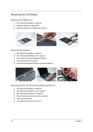 Page 5447Chapter 3
Removing the LCD Module
Removing the Middle Cover
1.See “Removing the Battery” on page 44.
2.Open the notebook as image shows.
3.Detach the middle cover carefully then remove it.
Removing the Keyboard
1.See “Removing the Battery” on page 44.
2.See “Removing the Middle Cover” on page 47.
3.Remove the four screws securing the keyboard.
4.Turn the keyboard over as shown.
5.Disconnect the keyboard cable then remove the keyboard.
Removing the Fan, the CPU Thermal Module and the CPU
1.See “Removing...