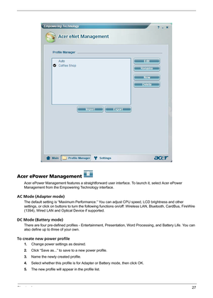 Page 33Chapter 127
Acer ePower Management   
Acer ePower Management features a straightforward user interface. To launch it, select Acer ePower 
Management from the Empowering Technology interface.
AC Mode (Adapter mode)
The default setting is “Maximum Performance.” You can adjust CPU speed, LCD brightness and other 
settings, or click on buttons to turn the following functions on/off: Wireless LAN, Bluetooth, CardBus, FireWire 
(1394), Wired LAN and Optical Device if supported.
DC Mode (Battery mode)
There are...