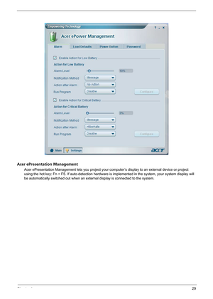 Page 35Chapter 129
Acer ePresentation Management
Acer ePresentation Management lets you project your computer’s display to an external device or project 
using the hot key: Fn + F5. If auto-detection hardware is implemented in the system, your system display will 
be automatically switched out when an external display is connected to the system. 