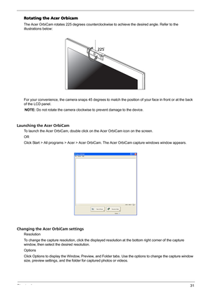 Page 37Chapter 131
Rotating the Acer Orbicam
The Acer OrbiCam rotates 225 degrees counterclockwise to achieve the desired angle. Refer to the 
illustrations below:
For your convenience, the camera snaps 45 degrees to match the position of your face in front or at the back 
of the LCD panel.
NOTE: Do not rotate the camera clockwise to prevent damage to the device.
Launching the Acer OrbiCam
To launch the Acer OrbiCam, double click on the Acer OrbiCam icon on the screen.
OR
Click Start > All programs > Acer >...