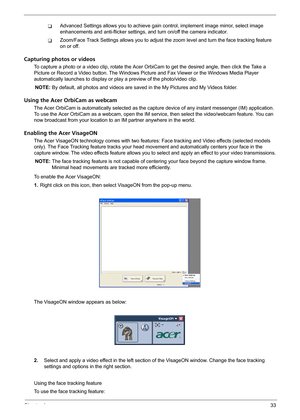 Page 39Chapter 133
TAdvanced Settings allows you to achieve gain control, implement image mirror, select image 
enhancements and anti-flicker settings, and turn on/off the camera indicator.
TZoom/Face Track Settings allows you to adjust the zoom level and turn the face tracking feature 
on or off.
Capturing photos or videos
To capture a photo or a video clip, rotate the Acer OrbiCam to get the desired angle, then click the Take a 
Picture or Record a Video button. The Windows Picture and Fax Viewer or the...