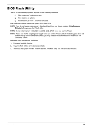 Page 65Chapter 259
BIOS Flash Utility
The BIOS flash memory update is required for the following conditions:
TNew versions of system programs
TNew features or options
TRestore a BIOS when it becomes corrupted. 
Use the Phlash utility to update the system BIOS flash ROM.
NOTE: If you do not have a crisis recovery diskette at hand, then you should create a Crisis Recovery 
Diskette before you use the Phlash utility.
NOTE: Do not install memory-related drivers (XMS, EMS, DPMI) when you use the Phlash.
NOTE: Please...