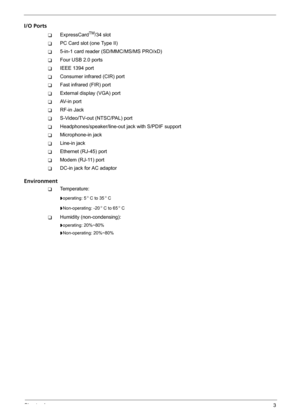 Page 9Chapter 13
I/O Ports
TExpressCardTM/34 slot 
TPC Card slot (one Type II)
T5-in-1 card reader (SD/MMC/MS/MS PRO/xD)
TFour USB 2.0 ports
TIEEE 1394 port
TConsumer infrared (CIR) port
TFast infrared (FIR) port 
TExternal display (VGA) port
TAV-in port
TRF-in Jack
TS-Video/TV-out (NTSC/PAL) port 
THeadphones/speaker/line-out jack with S/PDIF support
TMicrophone-in jack
TLine-in jack
TEthernet (RJ-45) port
TModem (RJ-11) port
TDC-in jack for AC adaptor
Environment
TTemperature:
toperating: 5 C to 35 C...