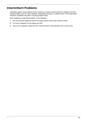 Page 101Chapter 495
Intermittent Problems
Intermittent system hang problems can be caused by a variety of reasons that have nothing to do with a 
hardware defect, such as: cosmic radiation, electrostatic discharge, or software errors. FRU replacement 
should be considered only when a recurring problem exists.
When analyzing an intermittent problem, do the following:
1.Run the advanced diagnostic test for the system board in loop mode at least 10 times.
2.If no error is detected, do not replace any FRU.
3.If any...