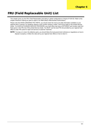 Page 107Chapter 6101
This chapter gives you the FRU (Field Replaceable Unit) listing in global configurations of Aspire 9110/9120. Refer to this 
chapter whenever ordering for parts to repair or for RMA (Return Merchandise Authorization).
Please note that WHEN ORDERING FRU PARTS, you should check the most up-to-date information available on your 
regional web or channel. For whatever reasons a part number change is made, it will not be noted on the printed Service 
Guide.  For ACER AUTHORIZED SERVICE PROVIDERS,...