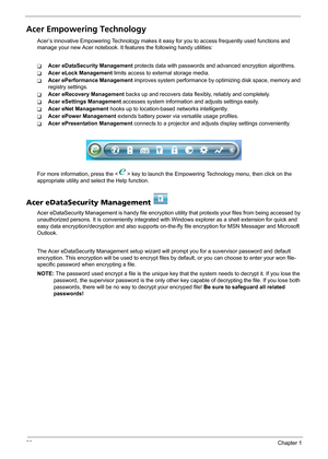 Page 2620Chapter 1
Acer Empowering Technology
Acer’s innovative Empowering Technology makes it easy for you to access frequently used functions and 
manage your new Acer notebook. It features the following handy utilities: 
TAcer eDataSecurity Management protects data with passwords and advanced encryption algorithms.
TAcer eLock Management limits access to external storage media.
TAcer ePerformance Management improves system performance by optimizing disk space, memory and 
registry settings.
TAcer eRecovery...