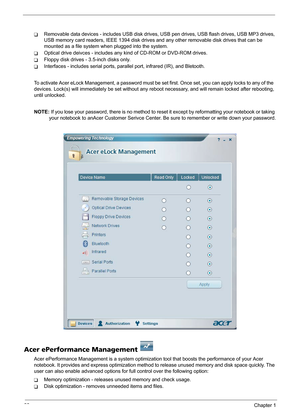 Page 2822Chapter 1
TRemovable data devices - includes USB disk drives, USB pen drives, USB flash drives, USB MP3 drives, 
USB memory card readers, IEEE 1394 disk drives and any other removable disk drives that can be 
mounted as a file system when plugged into the system.
TOptical drive deivces - includes any kind of CD-ROM or DVD-ROM drives.
TFloppy disk drives - 3.5-inch disks only.
TInterfaces - includes serial ports, parallel port, infrared (IR), and Bletooth.
To activate Acer eLock Management, a password...