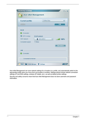 Page 3226Chapter 1
Acer eNet Management can save network settings for a location to a profile, and automatically switch to the 
appropriate profile when you move from one location to another. Settings stored include network connection 
settings (IP and DNS settings, wireless AP details, etc.), as well as default printer settings. 
Security and safety concerns mean that Acer eNet Management does not store username and password 
information. 