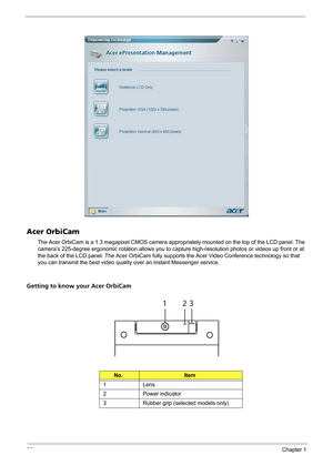 Page 3630Chapter 1
Acer OrbiCam
The Acer OrbiCam is a 1.3 megapixel CMOS camera appropriately mounted on the top of the LCD panel. The 
camera’s 225-degree ergonomic rotation allows you to capture high-resolution photos or videos up front or at 
the back of the LCD panel. The Acer OrbiCam fully supports the Acer Video Conference technology so that 
you can transmit the best video quality over an instant Messenger service.
Getting to know your Acer OrbiCam
No.Item
1 Lens
2 Power indicator
3 Rubber grip (selected...