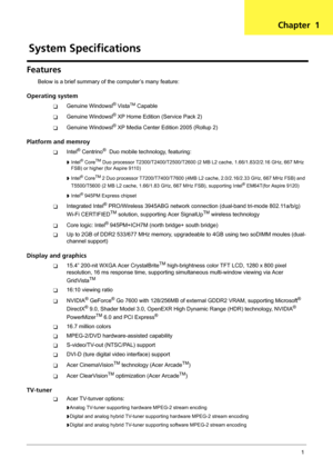 Page 7Chapter 11
Features
Below is a brief summary of the computer’s many feature:
Operating system
TGenuine Windowsl® VistaTM Capable
TGenuine Windowsl® XP Home Edition (Service Pack 2)
TGenuine Windowsl® XP Media Center Edition 2005 (Rollup 2)
Platform and memroy
TIntel® Centrino®  Duo mobile technology, featuring:
t Intel® CoreTM Duo processor T2300/T2400/T2500/T2600 (2 MB L2 cache, 1.66/1.83/2/2.16 GHz, 667 MHz 
FSB) or higher (for Aspire 9110)
t Intel® CoreTM 2 Duo processor T7200/T7400/T7600 (4MB L2...