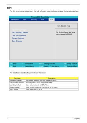 Page 6458Chapter 2
Exit
The Exit screen contains parameters that help safeguard and protect your computer from unauthorized use.
The table below describes the parameters in this screen.
ParameterDescription
Exit Saving Changes Exit System Setup and save your changes to CMOS.
Exit Discarding Changes Exit utility without saving setup data to CMOS.
Load Setup Default Load default values for all SETUP item.
Discard Changes Load previous values from CMOS for all SETUP items.
Save Changes Save Setup Data to CMOS....
