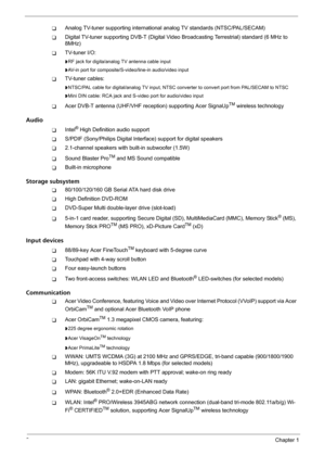 Page 82Chapter 1
TAnalog TV-tuner supporting international analog TV standards (NTSC/PAL/SECAM)
TDigital TV-tuner supporting DVB-T (Digital Video Broadcasting Terrestrial) standard (6 MHz to 
8MHz)
TTV-tuner I/O:
tRF jack for digita/analog TV antenna cable input
tAV-in port for composite/S-video/line-in audio/video input
TTV-tuner cables:
tNTSC/PAL cable for digital/analog TV input, NTSC converter to convert port from PAL/SECAM to NTSC
tMini DIN cable: RCA jack and S-video port for audio/video input
TAcer...