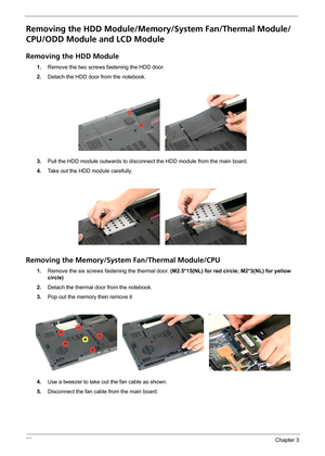 Page 7266Chapter 3
Removing the HDD Module/Memory/System Fan/Thermal Module/
CPU/ODD Module and LCD Module 
Removing the HDD Module
1.Remove the two screws fastening the HDD door.
2.Detach the HDD door from the notebook.
3.Pull the HDD module outwards to disconnect the HDD module from the main board.
4.Take out the HDD module carefully.
Removing the Memory/System Fan/Thermal Module/CPU
1.Remove the six screws fastening the thermal door. (M2.5*15(NL) for red circle; M2*3(NL) for yellow 
circle)
2.Detach the...