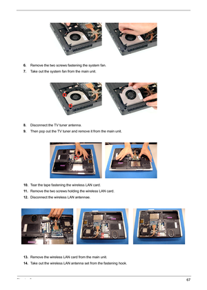 Page 73Chapter 367
6.Remove the two screws fastening the system fan. 
7.Take out the system fan from the main unit.
8.Disconnect the TV tuner antenna.
9.Then pop out the TV tuner and remove it from the main unit.
10.Tear the tape fastening the wireless LAN card.
11 .Remove the two screws holding the wireless LAN card.
12.Disconnect the wireless LAN antennae.
13.Remove the wireless LAN card from the main unit.
14.Take out the wireless LAN antenna set from the fastening hook. 