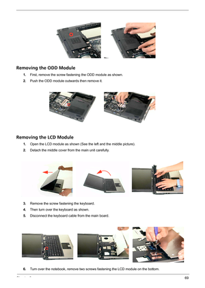 Page 75Chapter 369
Removing the ODD Module
1.First, remove the screw fastening the ODD module as shown.
2.Push the ODD module outwards then remove it.
Removing the LCD Module
1.Open the LCD module as shown (See the left and the middle picture).
2.Detach the middle cover from the main unit carefully.
3.Remove the screw fastening the keyboard.
4.Then turn over the keyboard as shown.
5.Disconnect the keyboard cable from the main board.
6.Turn over the notebook, remove two screws fastening the LCD module on the...