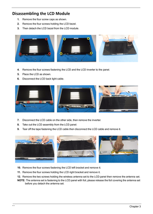 Page 8276Chapter 3
Disassembling the LCD Module
1.Remove the four screw caps as shown.
2.Remove the four screws holding the LCD bezel.
3.Then detach the LCD bezel from the LCD module.
4.Remove the four screws fastening the LCD and the LCD inverter to the panel.
5.Place the LCD as shown.
6.Disconnect the LCD back light cable.
7.Disconnect the LCD cable on the other side, then remove the inverter.
8.Take out the LCD assembly from the LCD panel.
9.Tear off the tape fastening the LCD cable then disconnect the LCD...