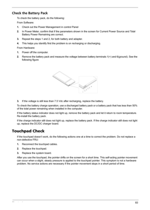 Page 89Chapter 483
Check the Battery Pack 
To check the battery pack, do the following:
From Software:
1.Check out the Power Management in control Panel
2.In Power Meter, confirm that if the parameters shown in the screen for Current Power Source and Total 
Battery Power Remaining are correct.
3.Repeat the steps 1 and 2, for both battery and adapter.
4.This helps you identify first the problem is on recharging or discharging. 
From Hardware:
1.Power off the computer. 
2.Remove the battery pack and measure the...