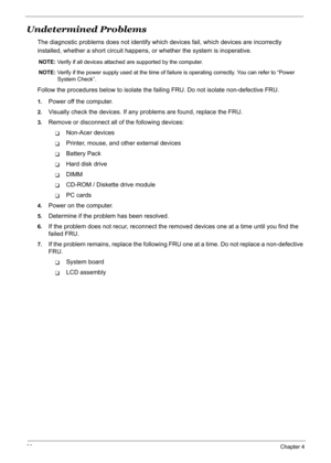 Page 103
93Chapter 4
Undetermined Problems
The diagnostic problems does not identify which devices fail, which devices are incorrectly 
installed, whether a short circuit happens, or whether the system is inoperative.
NOTE:  Verify if all devices attached  are supported by the computer.
NOTE:  Verify if the power supply used at the time of fa ilure is operating correctly. You can refer to “Power 
System Check”.
Follow the procedures below to  isolate the failing FRU. Do not isolate non-defective FRU.
1.Power off...