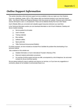 Page 139
Appendix C129
This section describes online technical support services available to help you repair your Acer Systems.
If you are a distributor, dealer, ASP or TPM, please re fer your technical queries to your local Acer branch 
office.  Acer Branch Offices and Regional Business Un its may access our website. However some information 
sources will require a user i.d. and password. Thes e can be obtained directly from Acer CSD Taiwan.
Acers Website offers you convenient and val uable support resources...