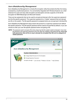 Page 28
Chapter 119
Acer eDataSecurity Management
Acer eDataSecurity Management is a handy file encryption utility that protects the files from being 
accessed by unauthorized persons. It is conveniently integrated with Windows Explorer as a shell 
extension for quick and easy data encryption and  decryption and also supports on-the-fly file 
encryption for MSN Messenger and Microsoft Outlook.
There are two passwords that can be used to encrypt and decrypt a file: the supervisor password 
and the file-specific...