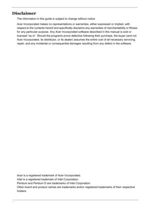 Page 4
IV
Disclaimer
The information in this guide is subject to change without notice.
Acer Incorporated makes no representations or warranties, either expressed or implied, with 
respect to the contents hereof and specifically disclaims any warranties of merchantability or fitness 
for any particular purpose. Any Acer Incorporated  software described in this manual is sold or 
licensed “as is”. Should the programs prove defect ive following their purchase, the buyer (and not 
Acer Incorporated, its...