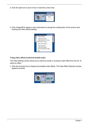 Page 43
34Chapter 1
2.Click the right icon to zoom in/out or reset the current view.
3.Click VisageON to display a menu that allows to  change the configuration of the camera, face 
tracking and video effects settings.
Using video effects (selected models only)
The Video Settings section allows you to select an  avatar or accessory video effect from the list. To 
select an effect:
1.Click the encircled icon to displa y the available video effects. The Video Effect Selection window 
appears as below:
VisageON...