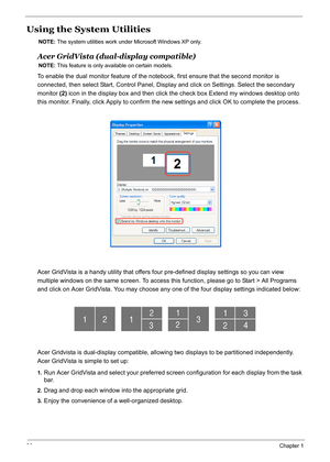 Page 45
36Chapter 1
Using the System Utilities
NOTE: The system utilities work under Microsoft Windows XP only.
Acer GridVista (dual-display compatible)
NOTE: This feature is only available on certain models.
To enable the dual monitor feature of the note book, first ensure that the second monitor is 
connected, then select Start, Control Panel,  Display and click on Settings. Select the secondary 
monitor  (2) icon in the display box and then click the check box Extend my windows desktop onto 
this monitor....