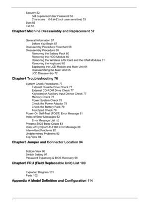 Page 8
2
Security 52Set Supervisor/User Password 53
Characters    0-9,A-Z (not case sensitive) 53
Boot 55
Exit 56
Chapter3 Machine Disassembly and Replacement 57
General Information 57 Before You Begin 57
Disassembly Procedure Flowchart 58
Disassembly Procedure 60 Removing the Battery Pack 60
Removing the HDD Module 60
Removing the Wireless LAN Card and the RAM Modules 61
Removing the Keyboard 63
Separating the LCD Module and Main Unit 64
Disassembling the Main Unit 65
LCD Disassembly 72
Chapter4...