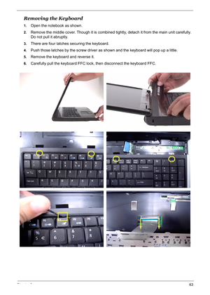 Page 72
Chapter 363
Removing the Keyboard
1.Open the notebook as shown.
2.Remove the middle cover. Though it is combined tightly, detach it from the main unit carefully. 
Do not pull it abruptly.
3.There are four latches securing the keyboard.
4.Push those latches by the screw driver as shown and the keyboard will pop up a little.
5.Remove the keyboard and reverse it.
6.Carefully pull the keyboard FFC lock,  then disconnect the keyboard FFC. 