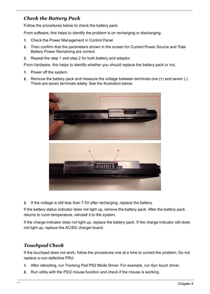 Page 89
79Chapter 4
Check the Battery Pack
Follow the procedures below to check the battery pack.
From software, this helps to identify the problem is on recharging or discharging.
1.Check the Power Management in Control Panel.
2.Then confirm that the parameters shown in the screen for Current Power Source and Total 
Battery Power Remaining are correct.
3.Repeat the step 1 and step 2 for both battery and adaptor.
From hardware, this helps to identify whether you should replace the battery pack or not.
1.Power...