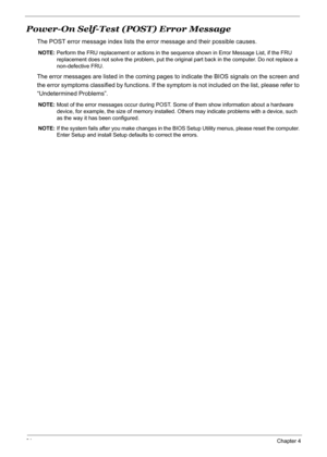 Page 91
81Chapter 4
Power-On Self-Test (POST) Error Message
The POST error message index lists the error message and their possible causes.
NOTE: Perform the FRU replacement or actions in the  sequence shown in Error Message List, if the FRU 
replacement does not solve the probl em, put the original part back in the computer. Do not replace a 
non-defective FRU.
The error messages are listed in the coming pages to indicate the BIOS signals on the screen and 
the error symptoms classified by functions. If the...