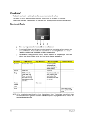 Page 1812Chapter 1
Touchpad
The build-in touchpad is a  pointing device that senses movement on its surface. 
This means the cursor responds as you move your finger across the surface of the touchpad.
The touchpad is located in the middle of the palm rest area, providing maximum comfort and efficiency.
Touchpad Basics
TMove your finger across the touchpad(2)  to move the cursor.
TPress the left (1) and right (4) buttons located beneath the touchpad to perform selection and 
execution functions. These two...