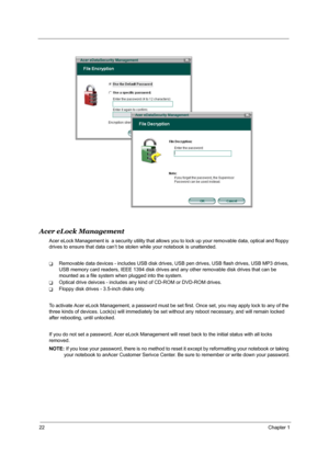 Page 2822Chapter 1
Acer eLock Management
Acer eLock Management is  a security utility that allows you to lock up your removable data, optical and floppy 
drives to ensure that data can’t be stolen while your notebook is unattended.
TRemovable data devices - includes USB disk drives, USB pen drives, USB flash drives, USB MP3 drives, 
USB memory card readers, IEEE 1394 disk drives and any other removable disk drives that can be 
mounted as a file system when plugged into the system.
TOptical drive deivces -...
