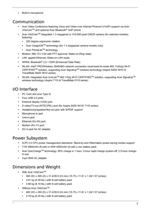 Page 13Chapter 13
•Built-in microphone
Communication
•Acer Video Conference featuring Voice and Video over internet Protocol (VVoIP) support via Acer 
OrbiCamTM and optional Acer Bluetooth® VoIP phone
•Acer OrbiCam
TM integrated 1.3 megapixel or 310,000 pixel CMOS camera (for selected models), 
featuring:
•225 degree ergonomic rotation
•Acer VisageON
TM technology (for 1.3 megapixel camera models only)
•Acer PrimaLite
TM technology
•Modem: 56K ITU V.92 with PTT approval; Wake-on-Ring ready
•LAN: gigabit...
