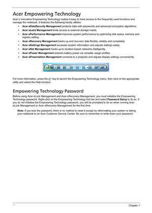 Page 2616Chapter 1
Acer Empowering Technology
Acer’s innovative Empowering Technology makes it easy to have access to the frequently used functions and 
manage the notebook. It features the following handy utilities:
• Acer eDataSecurity Management protects data with passwords and advanced encryption algorithms.
• Acer eLock Management limits access to external storage media.
• Acer ePerformance Management improves system performance by optimizing disk space, memory and 
registry setting.
• Acer eRecovery...