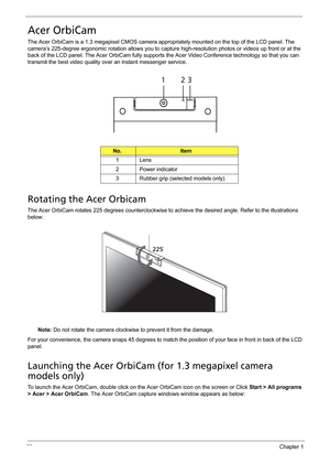 Page 3828Chapter 1
Acer OrbiCam
The Acer OrbiCam is a 1.3 megapixel CMOS camera appropriately mounted on the top of the LCD panel. The 
camera’s 225-degree ergonomic rotation allows you to capture high-resolution photos or videos up front or at the 
back of the LCD panel. The Acer OrbiCam fully supports the Acer Video Conference technology so that you can 
transmit the best video quality over an instant messenger service.
Rotating the Acer Orbicam
The Acer OrbiCam rotates 225 degrees counterclockwise to achieve...