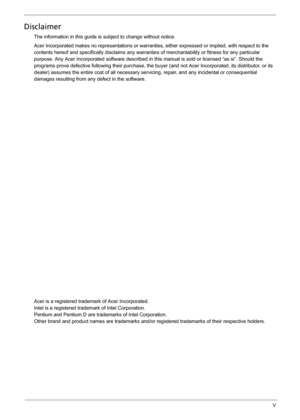 Page 5V
Disclaimer
The information in this guide is subject to change without notice.
Acer Incorporated makes no representations or warranties, either expressed or implied, with respect to the 
contents hereof and specifically disclaims any warranties of merchantability or fitness for any particular 
purpose. Any Acer Incorporated software described in this manual is sold or licensed “as is”. Should the 
programs prove defective following their purchase, the buyer (and not Acer Incorporated, its distributor,...