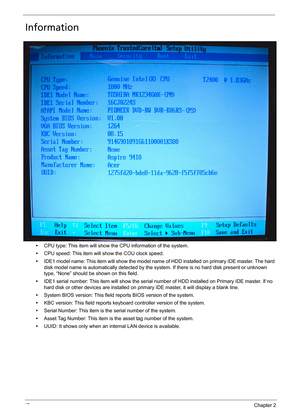 Page 5747Chapter 2
Information
•CPU type: This item will show the CPU information of the system.
•CPU speed: This item will show the COU clock speed.
•IDE1 model name: This item will show the model name of HDD installed on primary IDE master. The hard 
disk model name is automatically detected by the system. If there is no hard disk present or unknown 
type, “None” should be shown on this field.
•IDE1 serial number: This item will show the serial number of HDD installed on Primary IDE master. If no 
hard disk...