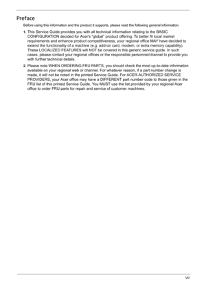 Page 7VII
Preface
Before using this information and the product it supports, please read the following general information.
1.
This Service Guide provides you with all technical information relating to the BASIC 
CONFIGURATION decided for Acers “global” product offering. To better fit local market 
requirements and enhance product competitiveness, your regional office MAY have decided to 
extend the functionality of a machine (e.g. add-on card, modem, or extra memory capability). 
These LOCALIZED FEATURES will...